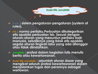 Kode Etik Jurnalistik




Kode : sistem pengaturan-pengaturan (system of
rules).
Etik :
     norma perilaku.Perbuatan dikategorikan
etis apabila perbuatan tsb. Sesuai dengan
aturan-aturan yang menuntun perilaku baik
manusia, sebaliknya yang tidak etis apabila
segala aturan tingkah laku yang ada dilanggar
atau tidak diindahkan.
Jurnalistik :
         profesi dalam kegiatan tulis menulis
berita atau kewartawanan.
              : sejumlah aturan dasar yang
Kode Etik Jurnalistik
mengikat seluruh profesi kewartawanan dalam
menjalankan tugas dan perannya sebagai
wartawan.
 