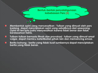 Bentuk-bentuk penyalahgunaan
                            kebebasasn Pers (2)




Membentuk opini yang menyesatkan : Tulisan yang dimuat oleh pers
kadang dapat menciptakan opini yang sebaliknya dari seseorang.
Opini ini tercipta justru menyesatkan karena tidak benar dan tidak
berdasarkan fakta.
Tulisan-tulisan bernada fitnah dan provokasi : tulisan yang dimuat amat
vulgar, dapat memicu keterlibatan pihak lain dan memancing emosi.
Berita bohong : berita yang tidak kuat sumbernya dapat menciptakan
berita yang tidak benar.
 