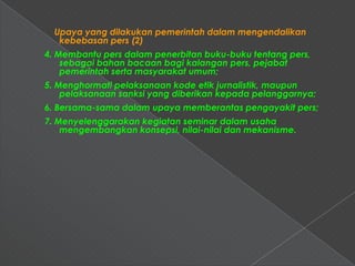 Upaya yang dilakukan pemerintah dalam mengendalikan
   kebebasan pers (2)
4. Membantu pers dalam penerbitan buku-buku tentang pers,
    sebagai bahan bacaan bagi kalangan pers, pejabat
    pemerintah serta masyarakat umum;
5. Menghormati pelaksanaan kode etik jurnalistik, maupun
    pelaksanaan sanksi yang diberikan kepada pelanggarnya;
6. Bersama-sama dalam upaya memberantas pengayakit pers;
7. Menyelenggarakan kegiatan seminar dalam usaha
    mengembangkan konsepsi, nilai-nilai dan mekanisme.
 