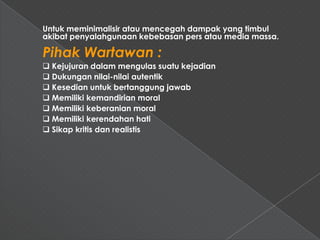 Untuk meminimalisir atau mencegah dampak yang timbul
akibat penyalahgunaan kebebasan pers atau media massa.

Pihak Wartawan :
 Kejujuran dalam mengulas suatu kejadian
 Dukungan nilai-nilai autentik
 Kesedian untuk bertanggung jawab
 Memiliki kemandirian moral
 Memiliki keberanian moral
 Memiliki kerendahan hati
 Sikap kritis dan realistis
 