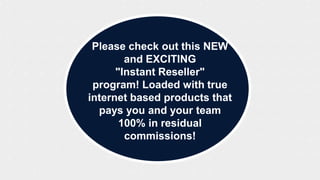 Please check out this NEW
and EXCITING
"Instant Reseller"
program! Loaded with true
internet based products that
pays you and your team
100% in residual
commissions!
 