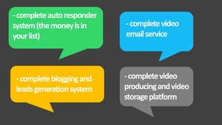 -completeautoresponder
system(themoneyisin
yourlist)
-completevideo
emailservice
-completebloggingand
leadsgenerationsystem
-completevideo
producingandvideo
storageplatform
 