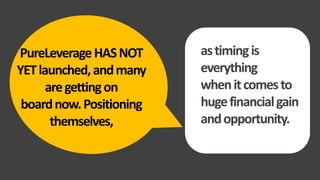 PureLeverageHASNOT
YETlaunched,andmany
aregettingon
boardnow.Positioning
themselves,
T
astimingis
everything
whenitcomesto
hugefinancialgain
andopportunity.
 