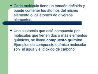  Cada molécula tiene un tamaño definido y
puede contener los átomos del mismo
elemento o los átomos de diversos
elementos.
 Una sustancia que está compuesta por
moléculas que tienen dos o más elementos
químicos, se llama compuesto químico.
Ejemplos de compuesto químico molecular
son el agua y el dióxido de carbono
 