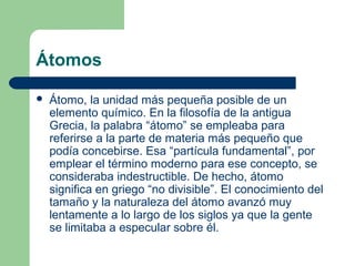 Átomos
 Átomo, la unidad más pequeña posible de un
elemento químico. En la filosofía de la antigua
Grecia, la palabra “átomo” se empleaba para
referirse a la parte de materia más pequeño que
podía concebirse. Esa “partícula fundamental”, por
emplear el término moderno para ese concepto, se
consideraba indestructible. De hecho, átomo
significa en griego “no divisible”. El conocimiento del
tamaño y la naturaleza del átomo avanzó muy
lentamente a lo largo de los siglos ya que la gente
se limitaba a especular sobre él.
 
