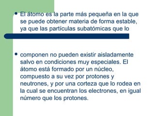  El átomo es la parte más pequeña en la que
se puede obtener materia de forma estable,
ya que las partículas subatómicas que lo
 componen no pueden existir aisladamente
salvo en condiciones muy especiales. El
átomo está formado por un núcleo,
compuesto a su vez por protones y
neutrones, y por una corteza que lo rodea en
la cual se encuentran los electrones, en igual
número que los protones.
 