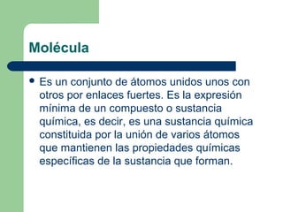 Molécula
 Es un conjunto de átomos unidos unos con
otros por enlaces fuertes. Es la expresión
mínima de un compuesto o sustancia
química, es decir, es una sustancia química
constituida por la unión de varios átomos
que mantienen las propiedades químicas
específicas de la sustancia que forman.
 