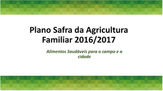Plano Safra da Agricultura
Familiar 2016/2017
Alimentos Saudáveis para o campo e a
cidade
 
