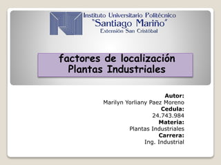 factores de localización
Plantas Industriales
Autor:
Marilyn Yorliany Paez Moreno
Cedula:
24.743.984
Materia:
Plantas Industriales
Carrera:
Ing. Industrial
 