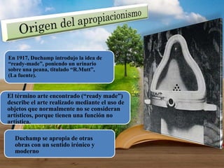 El término arte encontrado (“ready made”)
describe el arte realizado mediante el uso de
objetos que normalmente no se consideran
artísticos, porque tienen una función no
artística.
En 1917, Duchamp introdujo la idea de
“ready-made”, poniendo un urinario
sobre una peana, titulado “R.Mutt”,
(La fuente).
Duchamp se apropia de otras
obras con un sentido irónico y
moderno