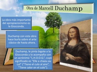 La obra más importante
del apropiacionismo es
la Giocconda.
Duchamp con esta obra
hace burla sobre el arte
clásico de hasta ahora.
Duchamp, le pinta bigote a la
Giocconda y lo acompaña con
un acrónimo “L.H.O.O.Q.”, cuyo
significado es “Elle a chaou au
cul” (“Tiene el culo al aire”,
“Tiene calor en el culo”).