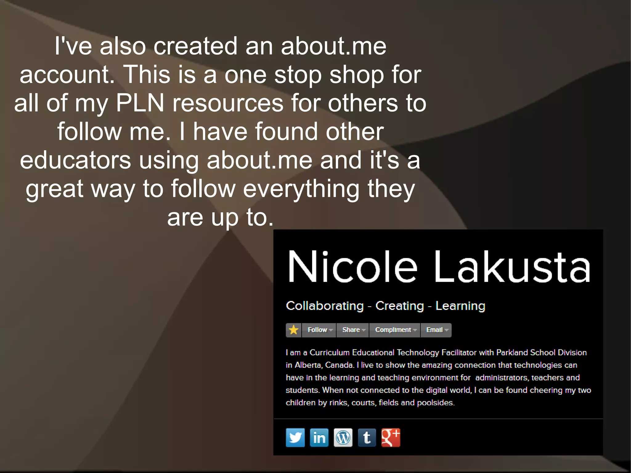 I've also created an about.me
account. This is a one stop shop for
all of my PLN resources for others to
     follow me. I have found other
educators using about.me and it's a
 great way to follow everything they
                are up to.
 