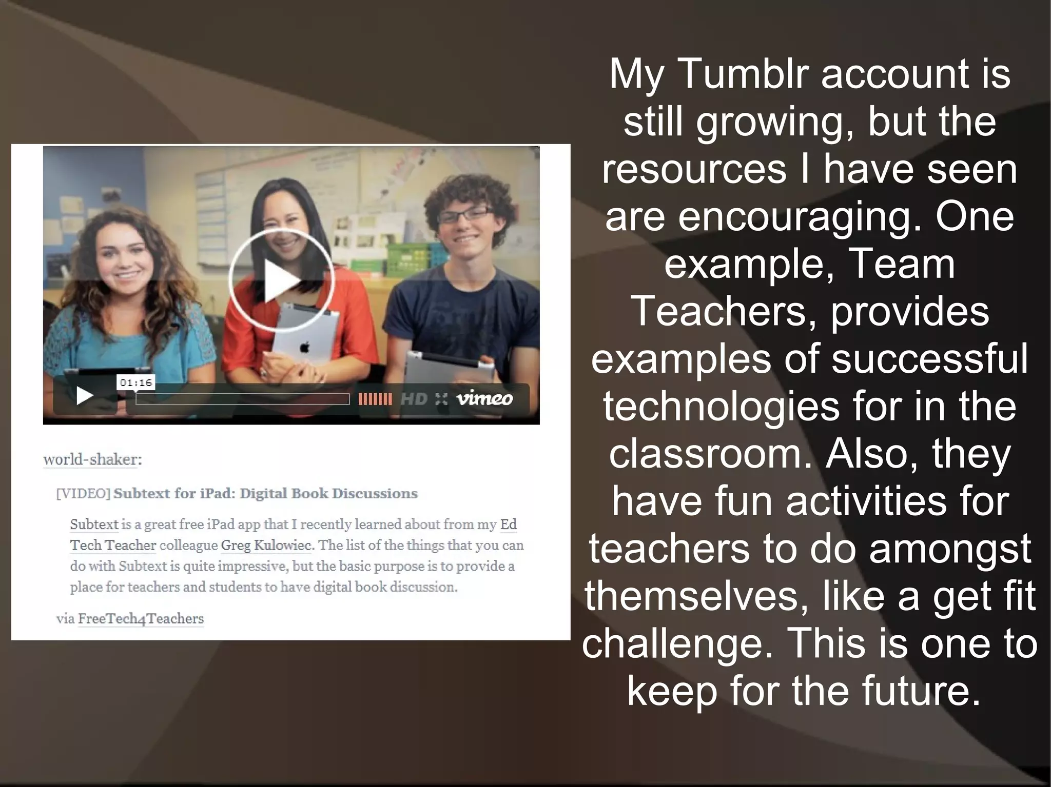 My Tumblr account is
   still growing, but the
 resources I have seen
  are encouraging. One
      example, Team
   Teachers, provides
 examples of successful
 technologies for in the
  classroom. Also, they
  have fun activities for
teachers to do amongst
themselves, like a get fit
challenge. This is one to
   keep for the future.
 