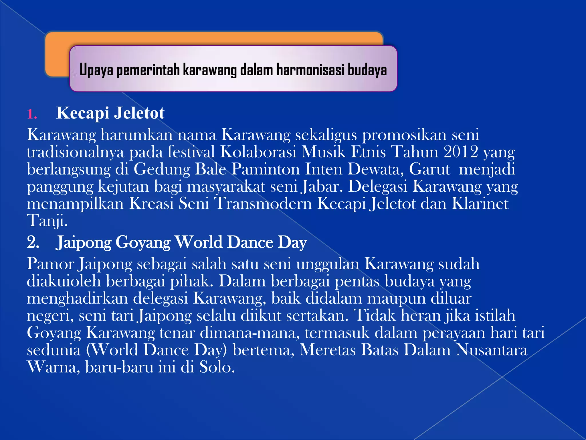 Upaya pemerintah karawang dalam harmonisasi budaya

Kecapi Jeletot
Karawang harumkan nama Karawang sekaligus promosikan seni
tradisionalnya pada festival Kolaborasi Musik Etnis Tahun 2012 yang
berlangsung di Gedung Bale Paminton Inten Dewata, Garut menjadi
panggung kejutan bagi masyarakat seni Jabar. Delegasi Karawang yang
menampilkan Kreasi Seni Transmodern Kecapi Jeletot dan Klarinet
Tanji.
2. Jaipong Goyang World Dance Day
Pamor Jaipong sebagai salah satu seni unggulan Karawang sudah
diakuioleh berbagai pihak. Dalam berbagai pentas budaya yang
menghadirkan delegasi Karawang, baik didalam maupun diluar
negeri, seni tari Jaipong selalu diikut sertakan. Tidak heran jika istilah
Goyang Karawang tenar dimana-mana, termasuk dalam perayaan hari tari
sedunia (World Dance Day) bertema, Meretas Batas Dalam Nusantara
Warna, baru-baru ini di Solo.
1.

 