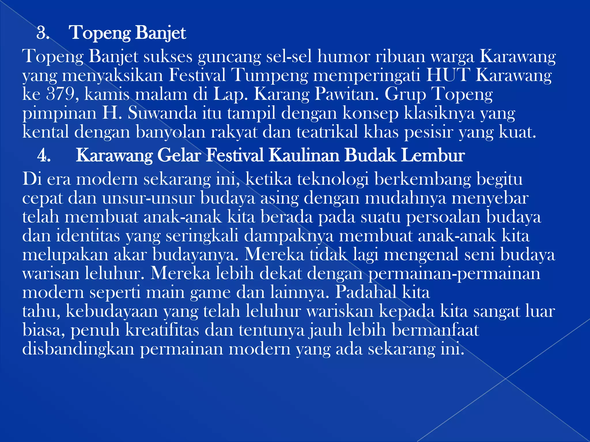 3. Topeng Banjet
Topeng Banjet sukses guncang sel-sel humor ribuan warga Karawang
yang menyaksikan Festival Tumpeng memperingati HUT Karawang
ke 379, kamis malam di Lap. Karang Pawitan. Grup Topeng
pimpinan H. Suwanda itu tampil dengan konsep klasiknya yang
kental dengan banyolan rakyat dan teatrikal khas pesisir yang kuat.
4. Karawang Gelar Festival Kaulinan Budak Lembur
Di era modern sekarang ini, ketika teknologi berkembang begitu
cepat dan unsur-unsur budaya asing dengan mudahnya menyebar
telah membuat anak-anak kita berada pada suatu persoalan budaya
dan identitas yang seringkali dampaknya membuat anak-anak kita
melupakan akar budayanya. Mereka tidak lagi mengenal seni budaya
warisan leluhur. Mereka lebih dekat dengan permainan-permainan
modern seperti main game dan lainnya. Padahal kita
tahu, kebudayaan yang telah leluhur wariskan kepada kita sangat luar
biasa, penuh kreatifitas dan tentunya jauh lebih bermanfaat
disbandingkan permainan modern yang ada sekarang ini.

 