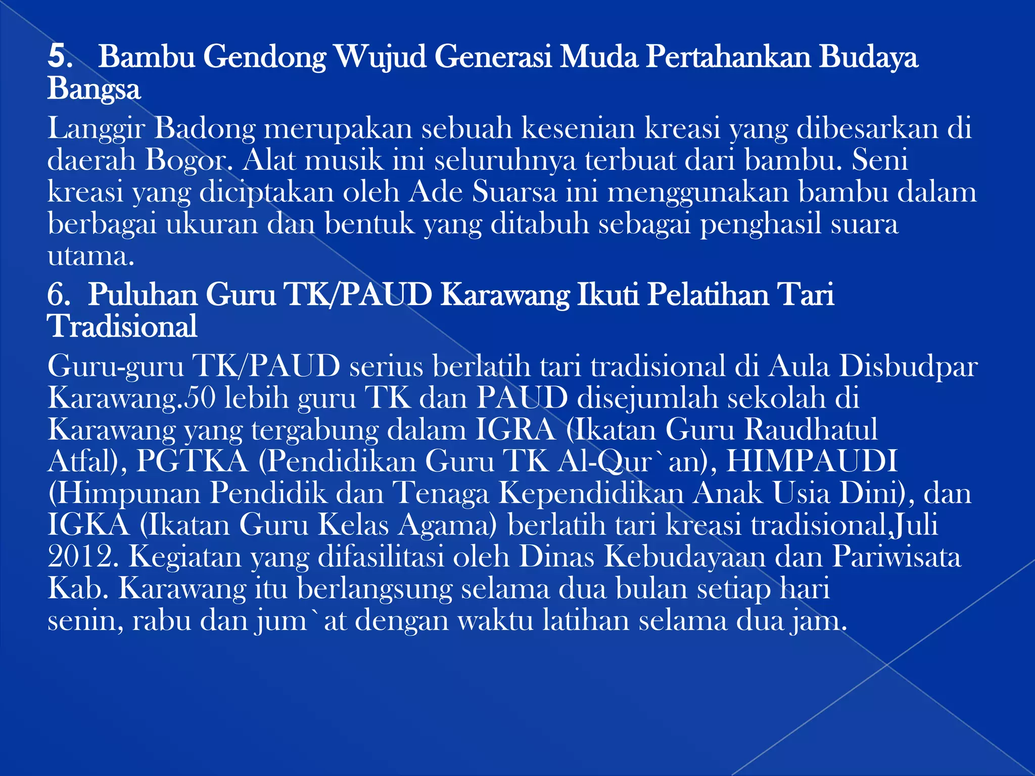 5. Bambu Gendong Wujud Generasi Muda Pertahankan Budaya
Bangsa
Langgir Badong merupakan sebuah kesenian kreasi yang dibesarkan di
daerah Bogor. Alat musik ini seluruhnya terbuat dari bambu. Seni
kreasi yang diciptakan oleh Ade Suarsa ini menggunakan bambu dalam
berbagai ukuran dan bentuk yang ditabuh sebagai penghasil suara
utama.
6. Puluhan Guru TK/PAUD Karawang Ikuti Pelatihan Tari
Tradisional
Guru-guru TK/PAUD serius berlatih tari tradisional di Aula Disbudpar
Karawang.50 lebih guru TK dan PAUD disejumlah sekolah di
Karawang yang tergabung dalam IGRA (Ikatan Guru Raudhatul
Atfal), PGTKA (Pendidikan Guru TK Al-Qur`an), HIMPAUDI
(Himpunan Pendidik dan Tenaga Kependidikan Anak Usia Dini), dan
IGKA (Ikatan Guru Kelas Agama) berlatih tari kreasi tradisional,Juli
2012. Kegiatan yang difasilitasi oleh Dinas Kebudayaan dan Pariwisata
Kab. Karawang itu berlangsung selama dua bulan setiap hari
senin, rabu dan jum`at dengan waktu latihan selama dua jam.

 