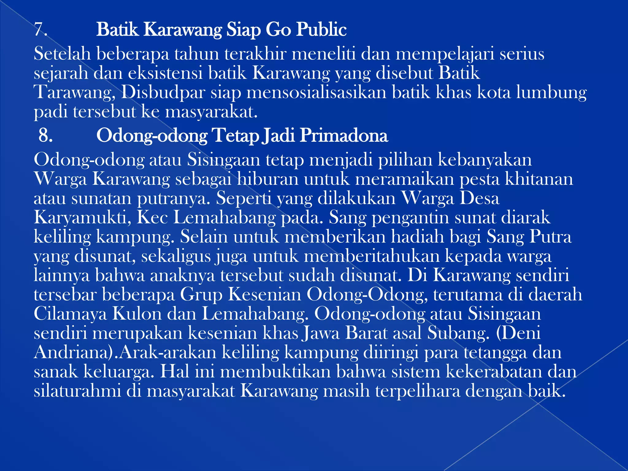 7.
Batik Karawang Siap Go Public
Setelah beberapa tahun terakhir meneliti dan mempelajari serius
sejarah dan eksistensi batik Karawang yang disebut Batik
Tarawang, Disbudpar siap mensosialisasikan batik khas kota lumbung
padi tersebut ke masyarakat.
8.
Odong-odong Tetap Jadi Primadona
Odong-odong atau Sisingaan tetap menjadi pilihan kebanyakan
Warga Karawang sebagai hiburan untuk meramaikan pesta khitanan
atau sunatan putranya. Seperti yang dilakukan Warga Desa
Karyamukti, Kec Lemahabang pada. Sang pengantin sunat diarak
keliling kampung. Selain untuk memberikan hadiah bagi Sang Putra
yang disunat, sekaligus juga untuk memberitahukan kepada warga
lainnya bahwa anaknya tersebut sudah disunat. Di Karawang sendiri
tersebar beberapa Grup Kesenian Odong-Odong, terutama di daerah
Cilamaya Kulon dan Lemahabang. Odong-odong atau Sisingaan
sendiri merupakan kesenian khas Jawa Barat asal Subang. (Deni
Andriana).Arak-arakan keliling kampung diiringi para tetangga dan
sanak keluarga. Hal ini membuktikan bahwa sistem kekerabatan dan
silaturahmi di masyarakat Karawang masih terpelihara dengan baik.

 