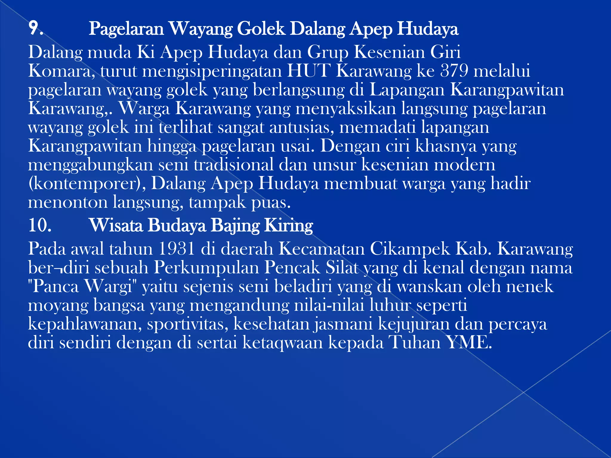 9.
Pagelaran Wayang Golek Dalang Apep Hudaya
Dalang muda Ki Apep Hudaya dan Grup Kesenian Giri
Komara, turut mengisiperingatan HUT Karawang ke 379 melalui
pagelaran wayang golek yang berlangsung di Lapangan Karangpawitan
Karawang,. Warga Karawang yang menyaksikan langsung pagelaran
wayang golek ini terlihat sangat antusias, memadati lapangan
Karangpawitan hingga pagelaran usai. Dengan ciri khasnya yang
menggabungkan seni tradisional dan unsur kesenian modern
(kontemporer), Dalang Apep Hudaya membuat warga yang hadir
menonton langsung, tampak puas.
10.
Wisata Budaya Bajing Kiring
Pada awal tahun 1931 di daerah Kecamatan Cikampek Kab. Karawang
ber¬diri sebuah Perkumpulan Pencak Silat yang di kenal dengan nama
"Panca Wargi" yaitu sejenis seni beladiri yang di wanskan oleh nenek
moyang bangsa yang mengandung nilai-nilai luhur seperti
kepahlawanan, sportivitas, kesehatan jasmani kejujuran dan percaya
diri sendiri dengan di sertai ketaqwaan kepada Tuhan YME.

 
