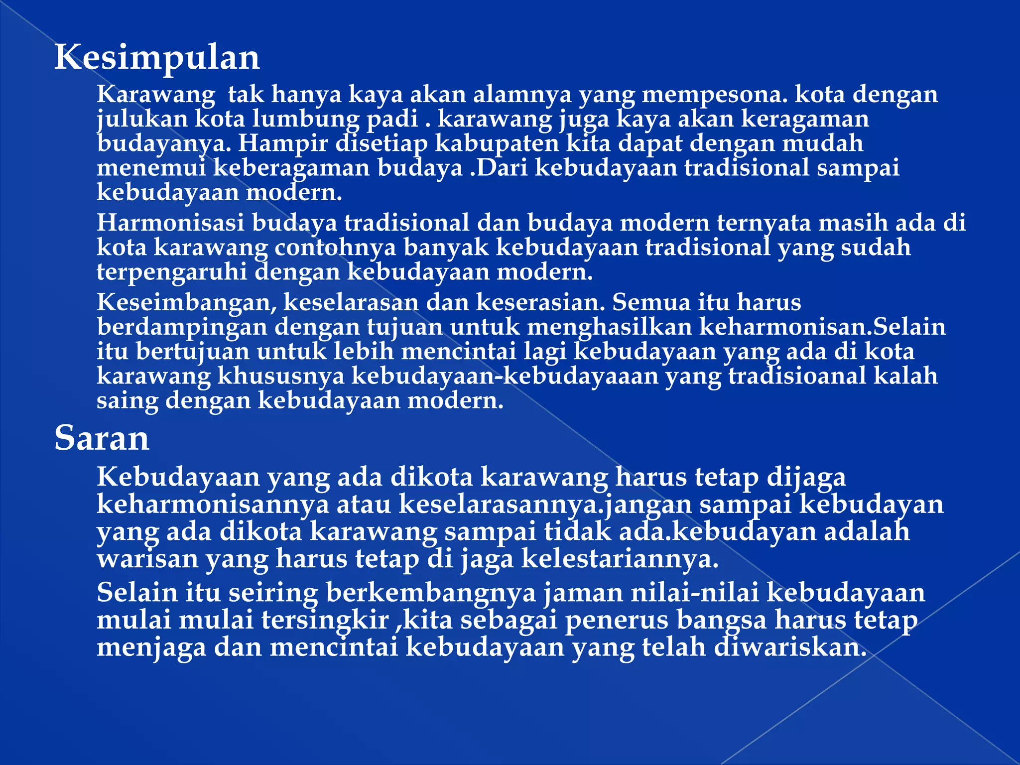 Kesimpulan
Karawang tak hanya kaya akan alamnya yang mempesona. kota dengan
julukan kota lumbung padi . karawang juga kaya akan keragaman
budayanya. Hampir disetiap kabupaten kita dapat dengan mudah
menemui keberagaman budaya .Dari kebudayaan tradisional sampai
kebudayaan modern.
Harmonisasi budaya tradisional dan budaya modern ternyata masih ada di
kota karawang contohnya banyak kebudayaan tradisional yang sudah
terpengaruhi dengan kebudayaan modern.
Keseimbangan, keselarasan dan keserasian. Semua itu harus
berdampingan dengan tujuan untuk menghasilkan keharmonisan.Selain
itu bertujuan untuk lebih mencintai lagi kebudayaan yang ada di kota
karawang khususnya kebudayaan-kebudayaaan yang tradisioanal kalah
saing dengan kebudayaan modern.

Saran
Kebudayaan yang ada dikota karawang harus tetap dijaga
keharmonisannya atau keselarasannya.jangan sampai kebudayan
yang ada dikota karawang sampai tidak ada.kebudayan adalah
warisan yang harus tetap di jaga kelestariannya.
Selain itu seiring berkembangnya jaman nilai-nilai kebudayaan
mulai mulai tersingkir ,kita sebagai penerus bangsa harus tetap
menjaga dan mencintai kebudayaan yang telah diwariskan.

 
