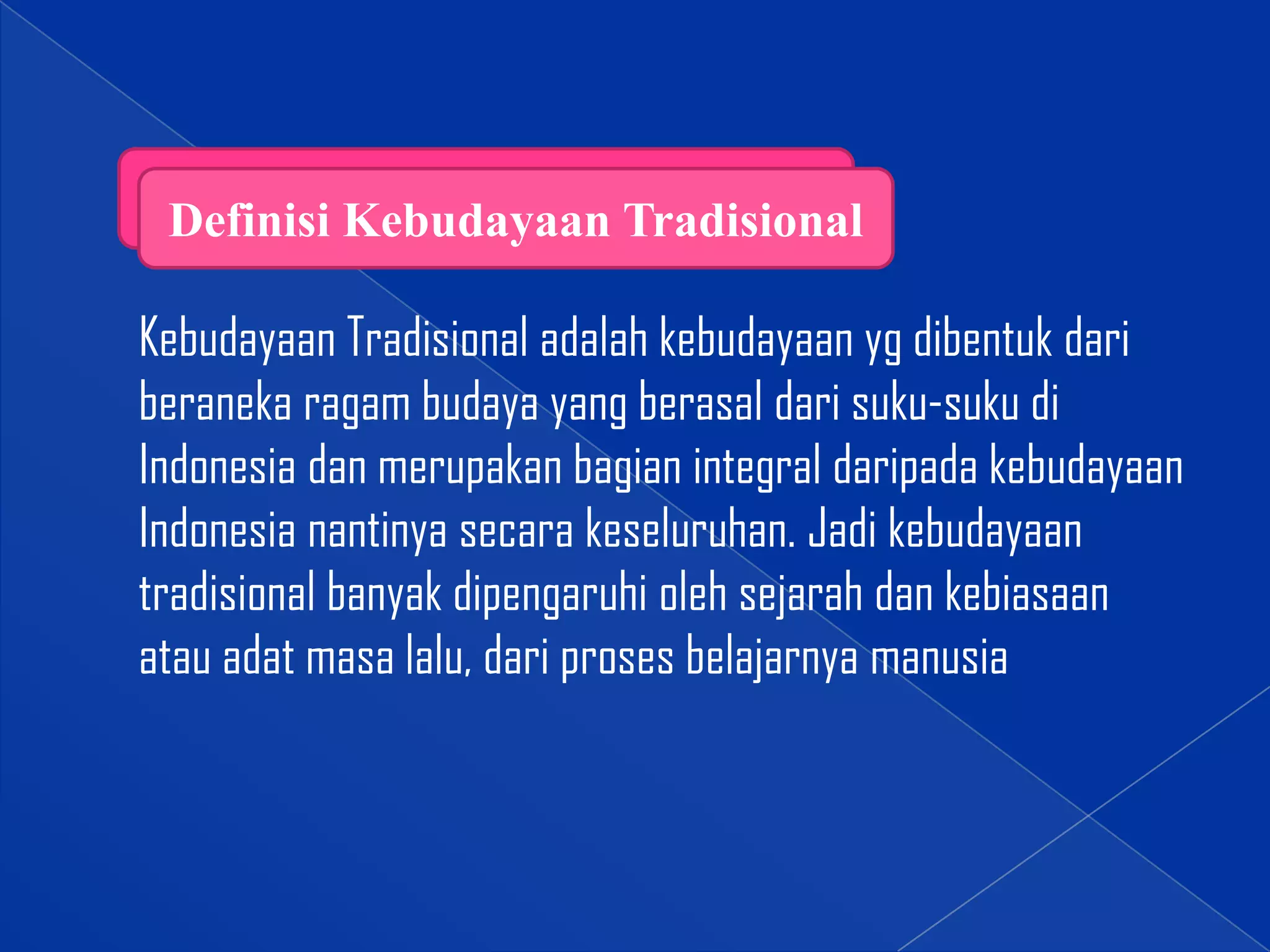 Definisi Kebudayaan Tradisional

Kebudayaan Tradisional adalah kebudayaan yg dibentuk dari
beraneka ragam budaya yang berasal dari suku-suku di
Indonesia dan merupakan bagian integral daripada kebudayaan
Indonesia nantinya secara keseluruhan. Jadi kebudayaan
tradisional banyak dipengaruhi oleh sejarah dan kebiasaan
atau adat masa lalu, dari proses belajarnya manusia

 