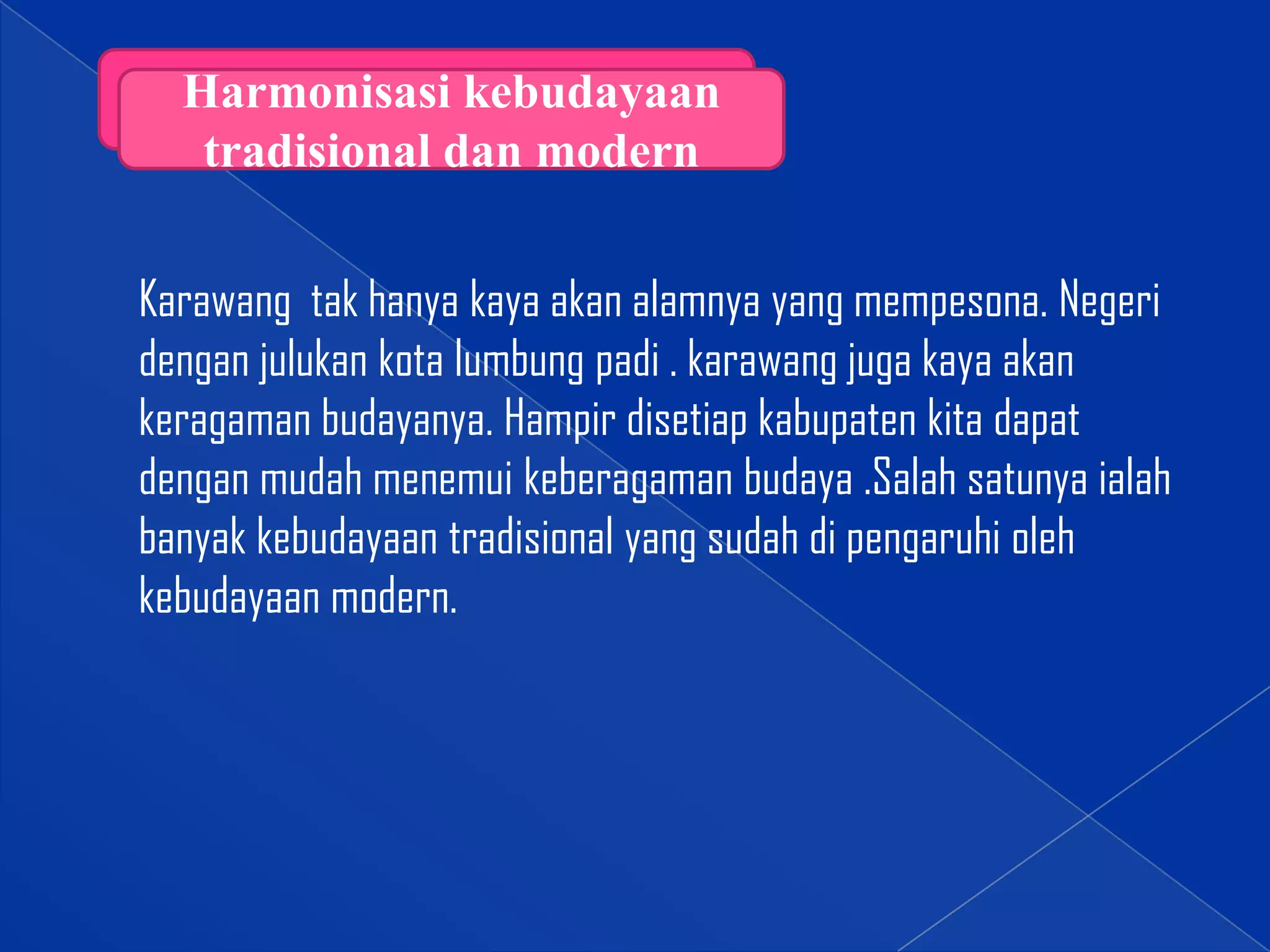 Harmonisasi kebudayaan
tradisional dan modern

Karawang tak hanya kaya akan alamnya yang mempesona. Negeri
dengan julukan kota lumbung padi . karawang juga kaya akan
keragaman budayanya. Hampir disetiap kabupaten kita dapat
dengan mudah menemui keberagaman budaya .Salah satunya ialah
banyak kebudayaan tradisional yang sudah di pengaruhi oleh
kebudayaan modern.

 
