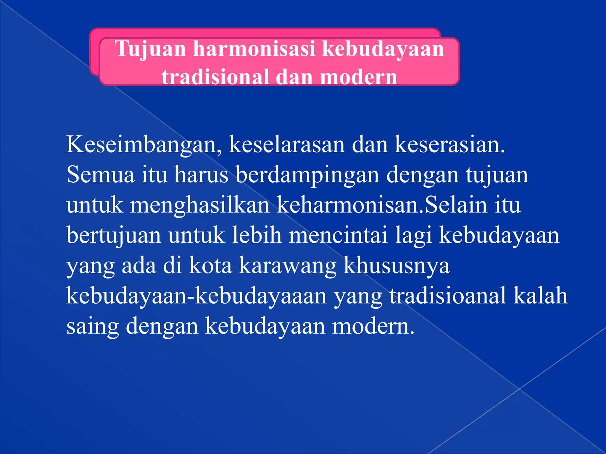 Tujuan harmonisasi kebudayaan
tradisional dan modern

Keseimbangan, keselarasan dan keserasian.
Semua itu harus berdampingan dengan tujuan
untuk menghasilkan keharmonisan.Selain itu
bertujuan untuk lebih mencintai lagi kebudayaan
yang ada di kota karawang khususnya
kebudayaan-kebudayaaan yang tradisioanal kalah
saing dengan kebudayaan modern.

 