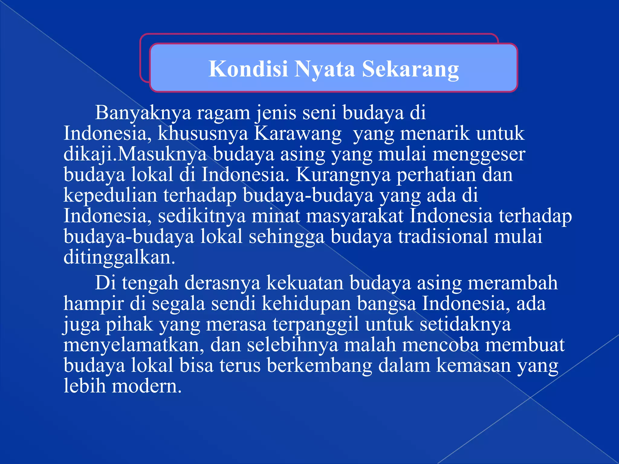 Kondisi Nyata Sekarang
Banyaknya ragam jenis seni budaya di
Indonesia, khususnya Karawang yang menarik untuk
dikaji.Masuknya budaya asing yang mulai menggeser
budaya lokal di Indonesia. Kurangnya perhatian dan
kepedulian terhadap budaya-budaya yang ada di
Indonesia, sedikitnya minat masyarakat Indonesia terhadap
budaya-budaya lokal sehingga budaya tradisional mulai
ditinggalkan.
Di tengah derasnya kekuatan budaya asing merambah
hampir di segala sendi kehidupan bangsa Indonesia, ada
juga pihak yang merasa terpanggil untuk setidaknya
menyelamatkan, dan selebihnya malah mencoba membuat
budaya lokal bisa terus berkembang dalam kemasan yang
lebih modern.

 