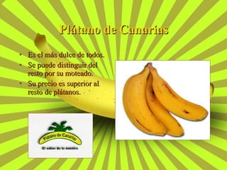 Es el más dulce de todos. Se puede distinguir del resto por su moteado. Su precio es superior al resto de plátanos. Plátano de Canarias 