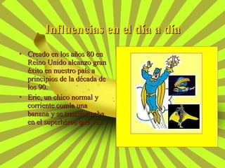 Creado en los años 80 en Reino Unido alcanzo gran éxito en nuestro país a principios de la década de los 90. Eric, un chico normal y corriente comía una banana y se transformaba en el superhéroe que ves. Influencias en el día a día 