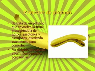 Protector de plátanos Se trata de un plástico que envuelve la fruta, protegiéndola de golpes, pisotones y estrujones, quedando este intacto para comerlo. Va dirigido en especial a los niños pequeños, pero aún así... 