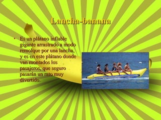 Es un plátano inflable gigante arrastrado a modo remolque por una lancha, y es en este plátano donde van montados los pasajeros, que seguro pasarán un rato muy divertido. Lancha-banana 