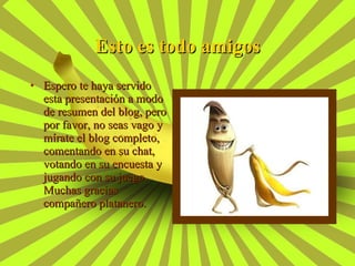 Esto es todo amigos Espero te haya servido esta presentación a modo de resumen del blog, pero por favor, no seas vago y mírate el blog completo, comentando en su chat, votando en su encuesta y jugando con su juego. Muchas gracias compañero platanero. 