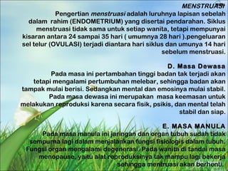 MENSTRUASI
Pengertian menstruasi adalah luruhnya lapisan sebelah
dalam rahim (ENDOMETRIUM) yang disertai pendarahan. Siklus
menstruasi tidak sama untuk setiap wanita, tetapi mempunyai
kisaran antara 24 sampai 35 hari ( umumnya 28 hari ).pengeluaran
sel telur (OVULASI) terjadi diantara hari siklus dan umunya 14 hari
sebelum menstruasi.
D. Masa Dewasa
Pada masa ini pertambahan tinggi badan tak terjadi akan
tetapi mengalami pertumbuhan melebar, sehingga badan akan
tampak mulai berisi. Sedangkan mental dan emosinya mulai stabil.
Pada masa dewasa ini merupakan masa keemasan untuk
melakukan reproduksi karena secara fisik, psikis, dan mental telah
stabil dan siap.
E. MASA MANULA
Pada masa manula ini jaringan dan organ tubuh sudah tidak
sempurna lagi dalam menjalankan fungsi fisiologis dalam tubuh.
Fungsi organ mengalami degenerasi. Pada wanita di tandai masa
menopause, yaitu alat reproduksinya tak mampu lagi bekerja
sehingga mentruasi akan berhenti.
 