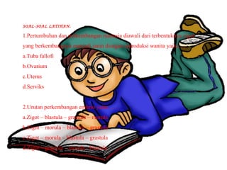 SOAL-SOAL LATIHAN.
1.Pertumbuhan dan perkembangan manusia diawali dari terbentuknya zigot
yang berkembangnya menjadi janin diorgan reproduksi wanita yaitu. . .
a.Tuba fallofi
b.Ovarium
c.Uterus
d.Serviks
2.Urutan perkembangan embrio yaitu . . . .
a.Zigot – blastula – grastula – morula
b.Zigot – morula – blastula – grastula
c.Zigot – morula – blastula – grastula
d.Zigot – grastula – morula - blastula
 