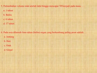5. Pertumbuhan volume otak setelah lahir hingga mencapai 70%terjadi pada masa. . . .
a. 1 tahun
b. Balita
c. 6 tahun
d. 17 tahun
6. Pada usia dibawah lima tahun (balita) organ yang berkembang paling pesat adalah. . .
a. Jantung
b. Hati
c. Otak
d. Ginjal
 