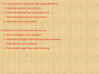 7. Ciri masa puberitas ditandai hal-hal sebagai berikut ini. . .
a. Sikap tidak menentu atau plin plan
b. Tidak suka diperlakukan seperti anak kecil
c. Suka berkelompok dengan teman sebaya
d. Mulai menyadari akan realitas
8. Berikut ini ciri-ciri masa puberitas, kecuali. . . .
a. Mulai berfungsinya alat reproduksi
b. Pada wanita pinggul melebar dan payudura membesar
c. Pada laki-laki suara membesar
d. Pertambahan tinggi badan mulai berkurang
 