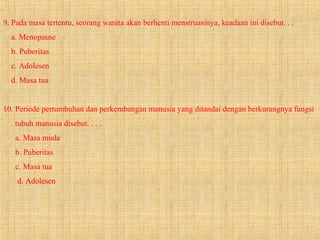 9. Pada masa tertentu, seorang wanita akan berhenti menstruasinya, keadaan ini disebut. . .
a. Menopause
b. Puberitas
c. Adolesen
d. Masa tua
10. Periode pertumbuhan dan perkembangan manusia yang ditandai dengan berkurangnya fungsi
tubuh manusia disebut. . . .
a. Masa muda
b. Puberitas
c. Masa tua
d. Adolesen
 