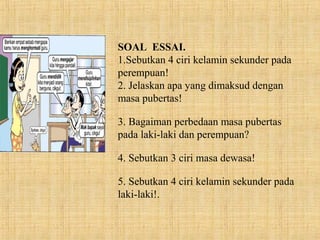SOAL ESSAI.
1.Sebutkan 4 ciri kelamin sekunder pada
perempuan!
2. Jelaskan apa yang dimaksud dengan
masa pubertas!
3. Bagaiman perbedaan masa pubertas
pada laki-laki dan perempuan?
4. Sebutkan 3 ciri masa dewasa!
5. Sebutkan 4 ciri kelamin sekunder pada
laki-laki!.
 