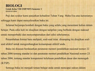 BIOLOGI
Untuk Kelas VIII SMP/MTS Semester 1
SEKAPUR SIRIH
Puji dan syukur kami panjatkan kehadirat Tuhan Yang Maha Esa atas karunianya
sehingga kami dapat menyelesaikan buku ini.
Selamat berjumpa kembali dengan buku yang selalu yang menemani kalian dalam
belajar. Pada edisi kali ini disajikan dengan tampilan yang berbeda dengan maksud
untuk memperbaiki dan menyempurnakan dari edisi sebelumnya.
Penambahan format baru meliputi, soal-soal isian disamping itu disajikan soal-
soal afektif untuk mengembangkan kemampuan afektif anda.
Buku ini disusun berdasarkan peraturan menteri pendidikan nasional nomor 22
tahun 2006 tentang standar isi dan peraturan menteri pendidikan Nasional nomor 23
tahun 2006, tentang standar kompetensi kelulusan pendidikan dasar dan menengah
(KTSP).
Semoga buku ini menjadi teman belajar anda untuk mencapai sukses dalam
 