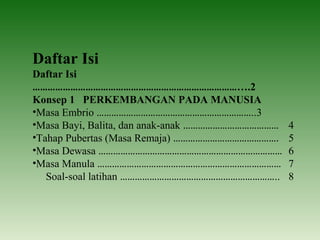 Daftar Isi
Daftar Isi
………………………………………………………………………….2
Konsep 1 PERKEMBANGAN PADA MANUSIA
•Masa Embrio ………………………………………………………..3
•Masa Bayi, Balita, dan anak-anak ………………………………… 4
•Tahap Pubertas (Masa Remaja) ……………………………………. 5
•Masa Dewasa ………………………………………………………………… 6
•Masa Manula ………………………………………………………………… 7
Soal-soal latihan ……………………………………………………….. 8
 