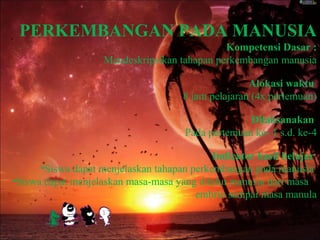 PERKEMBANGAN PADA MANUSIA
Kompetensi Dasar :
Mendeskripsikan tahapan perkembangan manusia
Alokasi waktu
8 jam pelajaran (4x pertemuan)
Dilaksanakan
Pada pertemuan ke- 1 s.d. ke-4
Indicator hasil belajar
•Siswa dapat menjelaskan tahapan perkembangan pada manusia
•Siswa dapat menjelaskan masa-masa yang dilalui manusia dari masa
embrio sampai masa manula
 