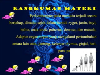 Rangkuman materi
Perkembangan pada manusia terjadi secara
bertahap, dimulai sejak dalam bentuk zygot, janin, bayi,
balita, anak-anak, pubertas, dewasa, dan manula.
Adapun organ-organ yang mengalami pertumbuhan
antara lain otak, jantung, kelenjer thymus, ginjal, hati,
paru-paru, dan pancreas.
 