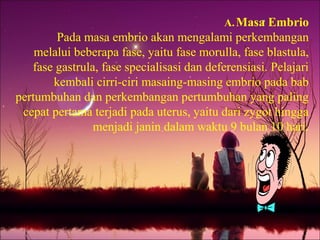 A.Masa Embrio
Pada masa embrio akan mengalami perkembangan
melalui beberapa fase, yaitu fase morulla, fase blastula,
fase gastrula, fase specialisasi dan deferensiasi. Pelajari
kembali cirri-ciri masaing-masing embrio pada bab
pertumbuhan dan perkembangan pertumbuhan yang paling
cepat pertama terjadi pada uterus, yaitu dari zygot hingga
menjadi janin dalam waktu 9 bulan 10 hari.
 
