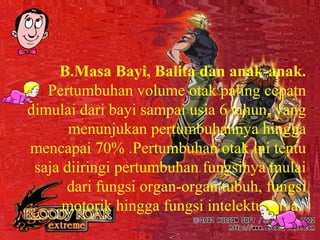 B.Masa Bayi, Balita dan anak-anak.
Pertumbuhan volume otak paling cepatn
dimulai dari bayi sampai usia 6 tahun, yang
menunjukan pertumbuhannya hingga
mencapai 70% .Pertumbuhan otak ini tentu
saja diiringi pertumbuhan fungsinya mulai
dari fungsi organ-organ tubuh, fungsi
motorik hingga fungsi intelektualnya.
 