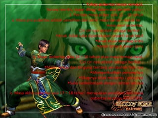 C. Tahap pubertas (masa remaja).
Secara teoritis, dapat dibagi dalam dua periode yaitu :
1. Periode masa puber usia 12 – 18 tahun
a. Masa pra pubertas adalah peralihan dari akhir masa kanak – kanak ke
masa awal pubertas.
Ciri ciri nya adalah sebagai berikut :
•Anak tidak suka diperlakukan seperti anak kecil
•Anak mulai bersikap kritis
•Anak tertarik lawan jenis
b. Masa pubertas usia 14 – 16 tahun atau masa remaja awal.
Ciri ciri nya adalah sebagai berikut :
•Mulai cemas dan bingung tentang perubahan fisik nya
•Memperhatikan penampilan
•Sikapnya tidak menentu / plin-plan
•Suka berkelompok dengan teman sebaya
c. Masa akhir pubertas usia 17 – 18 tahun merupakan peralihan dari masa
pubertas ke masa ADOLESEN.
 