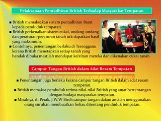 Pelaksanaan Pentadbiran British Terhadap Masyarakat Tempatan
Campur Tangan British dalam Adat Resam Tempatan
■ British memaksakan sistem pentadbiran Barat
kepada penduduk tempatan.
■ British perkenalkan sistem cukai, undang-undang
dan peraturan-peraturan tanah utk dapatkan hasil
yang maksimum.
■ Contohnya, penentangan berlaku di Terengganu
kerana British menetapkan setiap tanah yang
hendak dibuka mestilah mendapat keizinan mereka dan dikenakan cukai tanah.
■ Penentangan juga berlaku kerana campur tangan British dalam adat resam
tempatan.
■ British memaksa penduduk terima nilai-nilai British yang amat bertentangan
dengan budaya masyarakat tempatan.
■ Misalnya, di Perak, J.W.W Birch campur tangan dalam amalan menggunakan
orang suruhan membuatkan beliau ditentang penduduk tempatan.
 