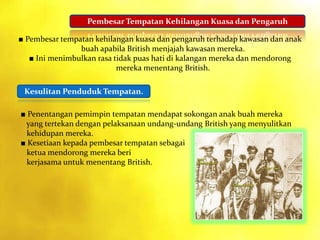 Pembesar Tempatan Kehilangan Kuasa dan Pengaruh
Kesulitan Penduduk Tempatan.
■ Pembesar tempatan kehilangan kuasa dan pengaruh terhadap kawasan dan anak
buah apabila British menjajah kawasan mereka.
■ Ini menimbulkan rasa tidak puas hati di kalangan mereka dan mendorong
mereka menentang British.
■ Penentangan pemimpin tempatan mendapat sokongan anak buah mereka
yang tertekan dengan pelaksanaan undang-undang British yang menyulitkan
kehidupan mereka.
■ Kesetiaan kepada pembesar tempatan sebagai
ketua mendorong mereka beri
kerjasama untuk menentang British.
 