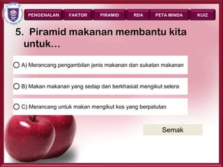 PENGENALAN     FAKTOR      PIRAMID     RDA     PETA MINDA      KUIZ



5. Piramid makanan membantu kita
  untuk…

 A) Merancang pengambilan jenis makanan dan sukatan makanan


 B) Makan makanan yang sedap dan berkhasiat mengikut selera


 C) Merancang untuk makan mengikut kos yang berpatutan



                                                    Semak



                                                               Page 40
 