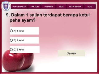 PENGENALAN   FAKTOR   PIRAMID   RDA    PETA MINDA      KUIZ



9. Dalam 1 sajian terdapat berapa ketul
  peha ayam?

   A) 1 ketul


   B) 2 ketul


   C) 5 ketul
                                         Semak




                                                       Page 44
 
