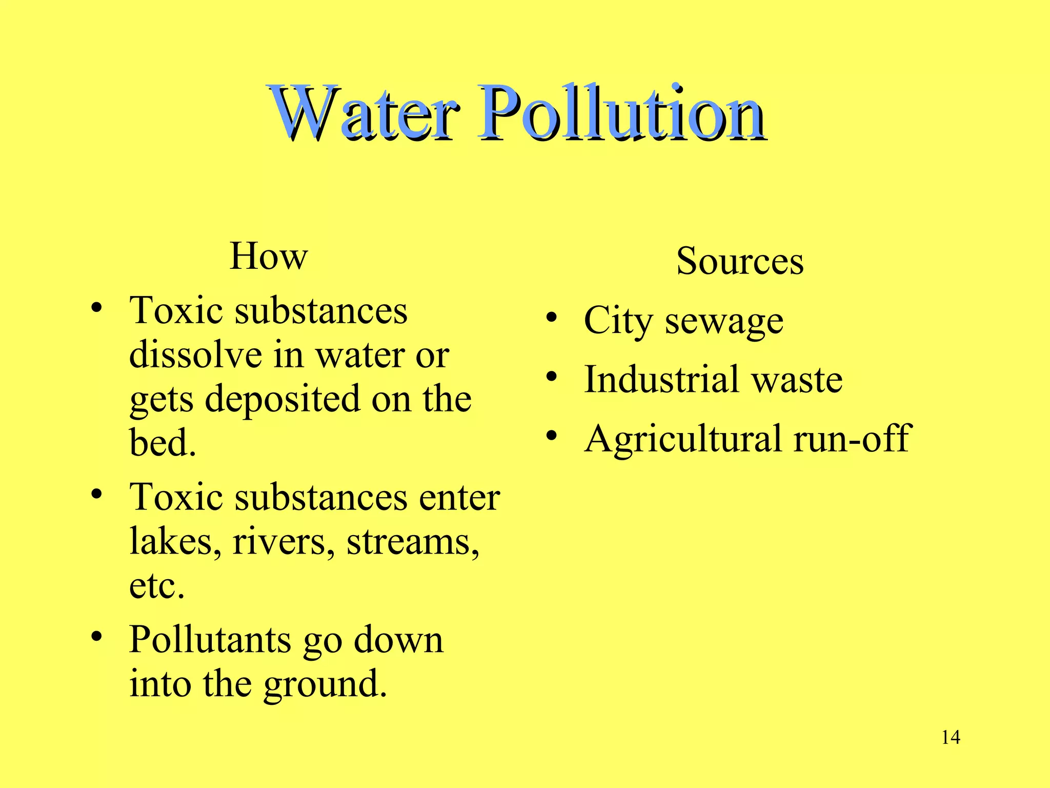 14
Water PollutionWater Pollution
How
• Toxic substances
dissolve in water or
gets deposited on the
bed.
• Toxic substances enter
lakes, rivers, streams,
etc.
• Pollutants go down
into the ground.
Sources
• City sewage
• Industrial waste
• Agricultural run-off
 